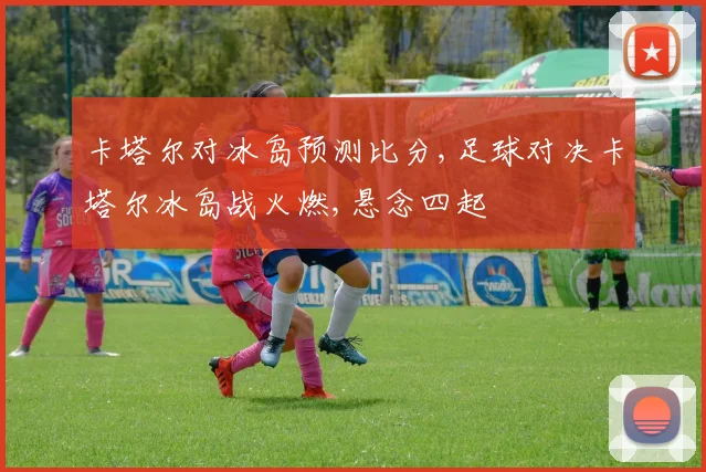 卡塔尔对冰岛预测比分,足球对决卡塔尔冰岛战火燃,悬念四起