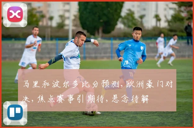 马里和波尔多比分预测,欧洲豪门对决,焦点赛事引期待,悬念待解